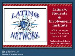 Ricardo Montelongo, Ph.D
Office for Student Success
University of St.Thomas-Houston
Latina/o
Students
&
Involvement
Institute
ACPA Las Vegas
Annual Convention
March 5, 2013
Applying Knowledge to
Student Affairs Practice
 