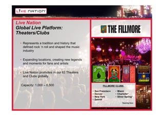Live Nation
Global Live Platform:
Theaters/Clubs

  • Represents a tradition and history that
    defined rock ‘n roll and shaped the music
    industry

  • Expanding locations, creating new legends
    and moments for fans and artists

  • Live Nation promotes in our 63 Theaters
    and Clubs globally

  Capacity: 1,000 – 6,500                                 FILLMORE CLUBS

                                                •   San Francisco   • Miami
                                                •   Denver          • Charlotte*
                                                •   New York        • Silver Spring*
                                                •   Detroit
                                                                          *Opening Soon

                                                                                          12
 