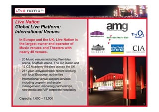 Live Nation
Global Live Platform:
International Venues
 In Europe and the UK, Live Nation is
 the largest owner and operator of
 Music venues and Theaters with
 nearly 40 venues.

 • 20 Music venues including Wembley
   Arena, Sheffield Arena, The O2 Dublin and
   12 O2 Academy theaters across the UK
 • 25+ year unrivalled track record working
   with local European authorities
 • International venue support services
   including property and estate
   management, marketing partnerships,
   new media and VIP corporate hospitality

 Capacity: 1,000 – 13,000
                                               13
 
