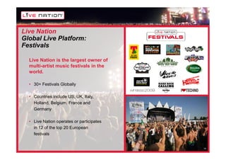 Live Nation
Global Live Platform:
Festivals

  Live Nation is the largest owner of
  multi-artist music festivals in the
  world.

  • 30+ Festivals Globally

  • Countries include US, UK, Italy,
    Holland, Belgium, France and
    Germany

  • Live Nation operates or participates
    in 12 of the top 20 European
    festivals


                                           14
 