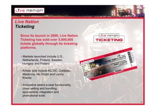 Live Nation
Ticketing
  Since its launch in 2009, Live Nation
  Ticketing has sold over 5,000,000
  tickets globally through its ticketing
  platforms.

  • Markets launched include U.S.,
    Netherlands, Finland, Sweden,
    Hungary and Poland

  • Artists sold include AC/DC, Coldplay,
    Madonna, No Doubt and Lenny
    Kravitz

  • Innovative select-a-seat functionality,
    cross selling and bundling,
    sponsorship integration and
    promotional tools

                                              15
 
