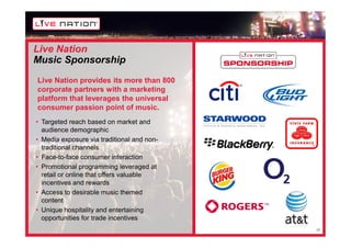 Live Nation
Music Sponsorship
Live Nation provides its more than 800
corporate partners with a marketing
platform that leverages the universal
consumer passion point of music.
• Targeted reach based on market and
  audience demographic
• Media exposure via traditional and non-
  traditional channels
• Face-to-face consumer interaction
• Promotional programming leveraged at
  retail or online that offers valuable
  incentives and rewards
• Access to desirable music themed
  content
• Unique hospitality and entertaining
  opportunities for trade incentives
                                            17
 