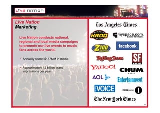 Live Nation
Marketing

 Live Nation conducts national,
 regional and local media campaigns
 to promote our live events to music
 fans across the world.

  • Annually spend $187MM in media

  • Approximately 12 billion brand
    impressions per year




                                       18
 