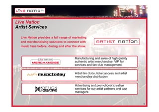 Live Nation
Artist Services

  Live Nation provides a full range of marketing
  and merchandising solutions to connect with
  music fans before, during and after the show.



                                       Manufacturing and sales of high quality
                                       authentic artist merchandise, VIP fan
                                       services and fan club management

                                       Artist fan clubs, ticket access and artist
                                       merchandise distribution

                                       Advertising and promotional creative
                                       services for our artist partners and tour
                                       managers


                                                                                    19
 