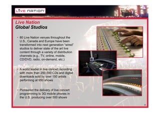 Live Nation
Global Studios

• 80 Live Nation venues throughout the
  U.S., Canada and Europe have been
  transformed into next generation “wired”
  studios to deliver state of the art live
  content through a variety of distribution
  channels (e.g., TV, online, mobile,
  CD/DVD, radio, on-demand, etc.)


• A world leader in live concert recording
  with more than 250,000 CDs and digital
  downloads sold by over 150 artists
  performing at 950 shows


• Pioneered the delivery of live concert
  programming to 3G mobile phones in
  the U.S. producing over 500 shows

                                              20
 