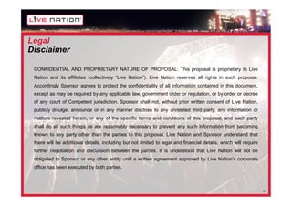 Legal
Disclaimer

 CONFIDENTIAL AND PROPRIETARY NATURE OF PROPOSAL: This proposal is proprietary to Live
 Nation and its affiliates (collectively “Live Nation”). Live Nation reserves all rights in such proposal.
 Accordingly Sponsor agrees to protect the confidentiality of all information contained in this document,
 except as may be required by any applicable law, government order or regulation, or by order or decree
 of any court of Competent jurisdiction. Sponsor shall not, without prior written consent of Live Nation,
 publicly divulge, announce or in any manner disclose to any unrelated third party, any information or
 matters revealed herein, or any of the specific terms and conditions of this proposal, and each party
 shall do all such things as are reasonably necessary to prevent any such information from becoming
 known to any party other than the parties to this proposal. Live Nation and Sponsor understand that
 there will be additional details, including but not limited to legal and financial details, which will require
 further negotiation and discussion between the parties. It is understood that Live Nation will not be
 obligated to Sponsor or any other entity until a written agreement approved by Live Nation’s corporate
 office has been executed by both parties.



                                                                                                                  21
 