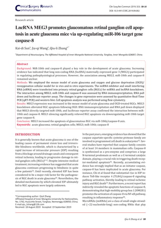 Research article
Qiu-li Zhang et al 08
LncRNA MEG3 promotes glaucomatous retinal ganglion cell apop-
tosis in acute glaucoma mice via up-regulating miR-106 target gene
caspase-8
INTRODUCTION
It is generally known that acute glaucoma is one of the
leading causes of permanent vision loss and irrevers-
ible blindness worldwide, which is characterized by a
rapid increase of intraocular pressure (IOP) resulting
fromablockagearounddrainagecanalsandconsequent
retinal ischemia, leading to progressive damage to ret-
inal ganglion cells (RGCs)[1,2]
. Despite intensive medical
treatment,increasingevidencehassuggestedthatacute
glaucoma continues progressing to blindness in quite
a few patients[3]
. Until recently, elevated IOP has been
considered to be a major risk factor for the pathogene-
sis of RGC death in acute glaucoma[4]
. Nevertheless, the
detailed mechanisms by which elevated IOP ultimately
led to RGC apoptosis were largely unknown.
Inthepastyears,emergingevidencehasshowedthatthe
caspase aspartate-specific cysteine protease family are
involved in programmed cell death in eukaryotes[5]
. Sev-
eral studies have reported that caspase family consists
of at least 14 members in mammalian cells. Caspase-8
is synthesized as a pro-enzyme and comprises a large
N-terminal prodomain as well as a C-terminal catalytic
domain, playing a crucial role in triggering death recep-
tor-mediated apoptosis[6]
. Recently, accumulating evi-
dence has strongly implied that as an initiator caspase,
caspase-8 has been implicated in acute glaucoma. For
instance, Chi et al found that substantial rise in IOP in-
duces Toll-like receptor 4 (TLR4)/caspase-8 signaling
pathway activation, thereby leading to retinal ischemic
injuryandRGCdeath[7]
.Furthermore,arecentreporthas
indirectly revealed the apoptotic functions of caspase-8,
demonstrating that high-mobility group box 1 (HMGB1)
promotestheactivationofcaspase-8viaNF-κBpathway,
resulting in inflammatory response[8]
.
MicroRNAs (miRNAs) are a class of small single-strand-
ed (~22-nucleotide-long) non-coding RNAs that play
Kai-di Suna
, Jia-qi Wanga
, Qiu-li Zhanga,*
a
Department of Neurosurgery, The Affiliated Hospital of Inner Mongolia National University, Tongliao, Inner Mongolia 028007, China.
Abstract
Background: MiR-106b and caspase-8 played a key role in the development of acute glaucoma. Increasing
evidence has indicated that long non-coding RNA (lncRNA) maternally expressed gene 3 (MEG3) participated
in regulating pathophysiological processes. However, the association among MEG3, miR-106b and caspase-8
remained unclear.
Methods: We employed the mouse model of acute glaucoma and oxygen and glucose deprivation (OGD)/
reoxygenation cellular model for in vivo and in vitro experiments. The miRNA inhibitor and small interfering
RNA (siRNA) were transfected into primary retinal ganglion cells (RGCs) for miRNA and lncRNA knockdown.
The interaction among MEG3, miR-106b and caspase-8 was assessed by RNA immunoprecipitation, RNA pull
down and luciferase reporter assay. The changes in gene expression were assessed by quantitative Real-Time
PCR (qRT-PCR) and western blot. Cell apoptosis analysis was performed using flow cytometry.
Results: MEG3 expression was increased in the mouse model of acute glaucoma and OGD-treated RGCs. MEG3
knockdown alleviated RGC apoptosis following OGD. RNA immunoprecipitation and RNA pull down displayed
that MEG3 directly targeted miR-106b, and luciferase reporter assay confirmed the interaction between miR-
106b and caspase-8. MEG3 silencing significantly relieved RGC apoptosis via downregulating miR-106b target
gene caspase-8.
Conclusion: MEG3 increased the apoptosis of glaucomatous RGC via miR-106b/caspase-8 axis.
Keywords: acute glaucoma; retinal ganglion cells; MEG3; miR-106b; caspase-8
*Corresponding author: Qiuli Zhang
Affiliated Hospital of Inner Mongolia University for Nationalities,
No. 1742, HuoLinHe Street, Tongliao, Neimenggu 028050, China.
E-mail:qiu_lizhang@126.com
Received: 18 August 2019 Accepted: 19 September 2019
Clin Surg Res Commun 2019; 3(3): 08-18
DOI: 10.31491/CSRC.2019.09.002
 