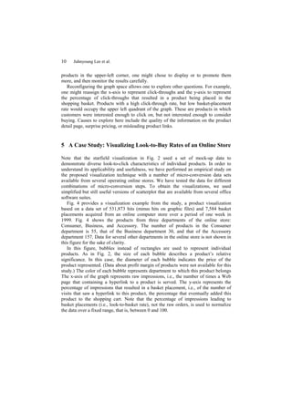10    Juhnyoung Lee et al.


products in the upper-left corner, one might chose to display or to promote them
more, and then monitor the results carefully.
   Reconfiguring the graph space allows one to explore other questions. For example,
one might reassign the x-axis to represent click-throughs and the y-axis to represent
the percentage of click-throughs that resulted in a product being placed in the
shopping basket. Products with a high click-through rate, but low basket-placement
rate would occupy the upper left quadrant of the graph. These are products in which
customers were interested enough to click on, but not interested enough to consider
buying. Causes to explore here include the quality of the information on the product
detail page, surprise pricing, or misleading product links.


5 A Case Study: Visualizing Look-to-Buy Rates of an Online Store

Note that the starfield visualization in Fig. 2 used a set of mock-up data to
demonstrate diverse look-to-click characteristics of individual products. In order to
understand its applicability and usefulness, we have performed an empirical study on
the proposed visualization technique with a number of micro-conversion data sets
available from several operating online stores. We have tested the data for different
combinations of micro-conversion steps. To obtain the visualizations, we used
simplified but still useful versions of scatterplot that are available from several office
software suites.
   Fig. 4 provides a visualization example from the study, a product visualization
based on a data set of 531,873 hits (minus hits on graphic files) and 7,584 basket
placements acquired from an online computer store over a period of one week in
1999. Fig. 4 shows the products from three departments of the online store:
Consumer, Business, and Accessory. The number of products in the Consumer
department is 55, that of the Business department 30, and that of the Accessory
department 157. Data for several other departments in the online store is not shown in
this figure for the sake of clarity.
   In this figure, bubbles instead of rectangles are used to represent individual
products. As in Fig. 2, the size of each bubble describes a product’s relative
significance. In this case, the diameter of each bubble indicates the price of the
product represented. (Data about profit margin of products were not available for this
study.) The color of each bubble represents department to which this product belongs
The x-axis of the graph represents raw impressions, i.e., the number of times a Web
page that containing a hyperlink to a product is served. The y-axis represents the
percentage of impressions that resulted in a basket placement, i.e., of the number of
visits that saw a hyperlink to this product, the percentage that eventually added this
product to the shopping cart. Note that the percentage of impressions leading to
basket placements (i.e., look-to-basket rate), not the raw orders, is used to normalize
the data over a fixed range, that is, between 0 and 100.
 