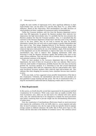 12    Juhnyoung Lee et al.


roughly the same number of impressions (615), show significant difference in their
look-to-basket rates: one has about 21%, and the other about 7%, i.e., about 300%
difference. Based on this observation, Web merchandisers can make decisions on
which products are better candidates for promotions and/or recommendations.
   Unlike the Consumer products, only few from the Business department receive
more than 200 impressions. In general, the Business products have relatively low
impressions, but high look-to-basket rates. It is probable that the store promotes the
Business products less than the Consumer products. Also, it is speculated that the
customers of the Business department already know what they want to buy when they
come to the store. Hence, they do not tend to browse the store for product
information. Instead, they use tools such as search engine to quickly find products that
they want to buy. This unique shopping behavior of the Business customers may
cause the relatively high look-to-basket rates of the Business products, despite their
relatively high price (indicated by the size of the bubbles). Again, Web merchandisers
of this department can use this information to improve their sales. For instance, Web
merchandisers may want to improve their shopping mechanisms (other than
browsing) to help the Business purchasers rapidly find products they want to buy
under various conditions. They may also be able to increase sales by marketing to the
more potential customers in the segment.
   There are more products in the Accessory department than in the other two
departments, but most of them are low-priced as their size indicates. Most receive
relatively small number of impressions, probably because the store does not heavily
promote the Accessory products. It is interesting to note that several high-priced
Accessory products show both low impressions and low look-to-basket rates, while
most low-priced Accessory products show relatively high look-to-basket rate. This
indicates that when shopping for accessory items, customers become more sensitive
to price.
   In this case study, we have suggested various possible interpretations of the data in
this visualization. Ultimately, the merchandisers who know their own products are
best qualified to assign meaning and take action. The role of visualization tools is to
help the merchandisers understand data by displaying complex data in a clear way.


6 Data Requirements

In this section, we briefly describe several data requirements for the proposed starfield
visualizations for E-commerce. While some source data are readily available from
most E-commerce sites, others are not and need to be collected with some special
tools. Also, the collected data has to be integrated to compute the micro-conversion
rates before visualizing them to provide insight into the merchandising effectiveness
of online stores.
   First, the visualization of merchandising effectiveness based on micro-conversion
rates requires the combination of the site traffic data (i.e., access requests) and sales
data. In most E-commerce sites, the two types of data are typically stored in separate
storage systems in different structures: the traffic data in Web server logs in a file
format, and the sales data in the database of commerce server. The commerce server
 