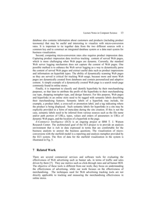 Lecture Notes in Computer Science   13

database also contains information about customers and products (including product
taxonomy) that may be useful and interesting to visualize with micro-conversion
rates. It is important to tie together data from the two different sources with a
common key and to construct an integrated database system or a data mart system for
business visualization.
    Second, computing micro-conversion rates also requires product impression data.
Capturing product impression data involves tracking content of served Web pages,
which is more challenging when Web pages are dynamic. Currently, the standard
Web server logging mechanism does not capture the content of Web pages. One
possible method is to enhance the Web server logging as a way to dynamically parse
the content of served Web pages and extract useful data such as product impressions
and information on hyperlink types. The ability of dynamically scanning Web pages
as they are served is critical for tracking Web usage, because more and more Web
pages are dynamically created from databases and contain personalized and adaptive
content. A simple example of a dynamically created Web page is a search result page
commonly found in online stores.
    Finally, it is important to classify and identify hyperlinks by their merchandising
purposes, so that later to attribute the profit of the hyperlinks to their merchandising
cue type, shopping metaphor type, and design features. For this purpose, Web pages
and hyperlinks in an online store need to be tagged with semantic labels describing
their merchandising features. Semantic labels of a hyperlink may include, for
example, a product label, a cross-sell or promotion label, and a tag indicating where
the product is being displayed. Such semantic labels for hyperlinks in a site may be
explicitly provided in a form of meta-data during the site creation. If this is not the
case, semantic labels need to be inferred from various sources such as the file name
and/or path portion of URLs, types, values and orders of parameters in URLs of
dynamic Web pages, and the location of a hyperlink in the page.
    E-Commerce Intelligence (ECI) is an ongoing project at IBM T. J. Watson
Research Center. The architectural goal of the ECI project is to provide an analysis
environment that is rich in data expressed in terms that are comfortable for the
business analysts to answer the business questions. The visualization of micro-
conversions with the starfield model is a reporting and analysis metaphor provided by
the ECI system. The flow of data for the starfield visualization in the system is
illustrated in Fig. 5.


7 Related Work

There are several commercial services and software tools for evaluating the
effectiveness of Web advertising such as banner ads, in terms of traffic and sales
driven by them [7]. They use metrics such as click-through rates and ad banner ROI.
The objective of these tools is different from our work; they focus on understanding
the effectiveness of advertising, while our work focuses on the effectiveness of
merchandising. The techniques used for Web advertising tracking tools are not
directly applicable to tracking and measuring the merchandising effectiveness in
online stores.
 