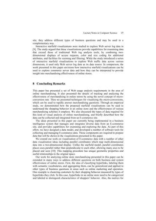 Lecture Notes in Computer Science    15

site, they address different types of business questions and may be used in a
complementary way.
   Interactive starfield visualizations were studied to explore Web server log data in
[9]. The study argued that these visualizations provide capabilities for examining data
that exceed those of traditional Web log analysis tools, by combining two-
dimensional displays of access requests, color and size coding for additional
attributes, and facilities for zooming and filtering. While the study introduced a series
of interactive starfield visualizations to explore Web traffic data across various
dimensions, it used only Web server log data as its data source. In comparison, the
work presented in this paper envisions how interactive starfield visualizations can be
used to explore commerce server data and how they can be interpreted to provide
insight into merchandising effectiveness of online stores.


8 Concluding Remarks

This paper has presented a set of Web usage analysis requirements in the area of
online merchandising. It also presented the details of tracking and analyzing the
effectiveness of merchandising in online stores by using the novel concept of micro-
conversion rate. Then we presented techniques for visualizing the micro-conversions,
which can be used to rapidly answer merchandising questions. Through an empirical
study, we demonstrated how the proposed starfield visualizations can be used to
understand the shopping behavior in an online store and the effectiveness of various
merchandising schemes it employs. We also discussed the types of data required for
this kind of visual analysis of online merchandising, and briefly described how the
data can be collected and integrated from an E-commerce site.
   The ideas presented in this paper are currently being implemented in a business
intelligence system that manages and integrates diverse data from an E-commerce
site, and provides capabilities for examining and exploring the data. As part of this
effort, we have designed a data model, and developed a number of software tools for
collecting and managing E-commerce data. Those components are required to prepare
data that will be shown in the visualizations presented in this paper.
   We extend our work on visualization of E-commerce data with a number of other
data visualization ideas including parallel coordinates which map multi-dimensional
data into a two-dimensional display. Unlike the starfield model, parallel coordinates
places axes parallel rather than perpendicular to each other, allowing many axes to be
placed and seen [10]. This mapping procedure has unique geometric properties and
useful relationships to the original space.
   Our work for analyzing online store merchandising presented in this paper can be
extended in many ways to address different questions on both business and system
effectiveness of online stores. First, the idea of classifying hyperlinks, labeling them
with semantic vocabularies, and aggregating them, can be generalized and applied to
other types of business questions in areas such as online marketing and operation.
One example is clustering customers by their shopping behavior measured by types of
hyperlinks they click. In this case, hyperlinks in an online store need to be categorized
and labeled to distinguish characteristics of shoppers' behavior. Also, the metrics for
 