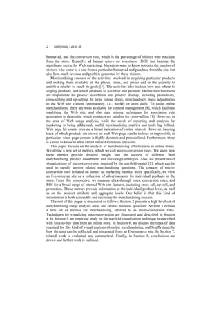 2    Juhnyoung Lee et al.


banner ad, and the conversion rate, which is the percentage of visitors who purchase
from the store. Recently, ad banner return on investment (ROI) has become the
significant metric for Web marketing. Marketers want to know not only the number of
visitors who come to a site from a particular banner ad and purchase from the site, but
also how much revenue and profit is generated by these visitors.
    Merchandising consists of the activities involved in acquiring particular products
and making them available at the places, times, and prices and in the quantity to
enable a retailer to reach its goals [3]. The activities also include how and where to
display products, and which products to advertise and promote. Online merchandisers
are responsible for product assortment and product display, including promotions,
cross-selling and up-selling. In large online stores, merchandisers make adjustments
to the Web site content continuously, i.e., weekly or even daily. To assist online
merchandisers, there are tools available for content management [8], which facilitate
modifying the Web site, and also data mining techniques for association rule
generation to determine which products are suitable for cross-selling [1]. However, in
the area of Web usage analysis, while the needs of reporting and analysis for
marketing is being addressed, useful merchandising metrics and tools lag behind.
Web page hit counts provide a broad indication of visitor interest. However, keeping
track of which products are shown on each Web page can be tedious or impossible, in
particular, when page content is highly dynamic and personalized. Furthermore, there
is a need to know to what extent interest translates into sales.
    This paper focuses on the analysis of merchandising effectiveness in online stores.
We define a new set of metrics, which we call micro-conversion rates. We show how
these metrics provide detailed insight into the success of different Web
merchandising, product assortment, and site design strategies. Also, we present novel
visualizations of micro-conversion, inspired by the starfield model [2], which can be
used to rapidly answer related merchandising questions. The concept of micro-
conversion rates is based on banner ad marketing metrics. More specifically, we view
an E-commerce site as a collection of advertisements for individual products in the
store. From this perspective, we measure click-through rates, conversion rates, and
ROI for a broad range of internal Web site features, including cross-sell, up-sell, and
promotion. These metrics provide information at the individual product level, as well
as on the product attribute and aggregate levels. Our belief is that this kind of
information is both actionable and necessary for merchandising success.
    The rest of this paper is structured as follows: Section 2 presents a high level set of
merchandising usage analysis areas and related business questions. Section 3 defines
a new set of metrics for merchandising, referred to as micro-conversion rates.
Techniques for visualizing micro-conversion are illustrated and described in Section
4. In Section 5, an empirical study on the starfield visualization technique is described
with look-to-buy data from an online store. In Section 6, we discuss the types of data
required for this kind of visual analysis of online merchandising, and briefly describe
how the data can be collected and integrated from an E-commerce site. In Section 7,
related work is evaluated and summarized. Finally, in Section 8, conclusions are
drawn and further work is outlined.
 