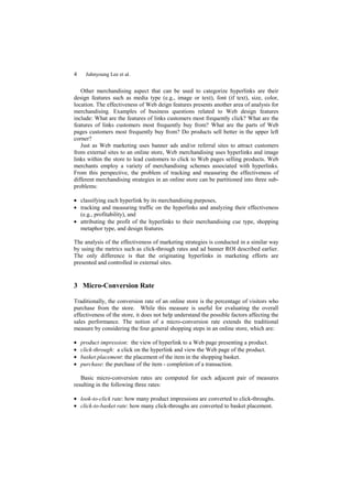 4     Juhnyoung Lee et al.


   Other merchandising aspect that can be used to categorize hyperlinks are their
design features such as media type (e.g., image or text), font (if text), size, color,
location. The effectiveness of Web deign features presents another area of analysis for
merchandising. Examples of business questions related to Web design features
include: What are the features of links customers most frequently click? What are the
features of links customers most frequently buy from? What are the parts of Web
pages customers most frequently buy from? Do products sell better in the upper left
corner?
   Just as Web marketing uses banner ads and/or referral sites to attract customers
from external sites to an online store, Web merchandising uses hyperlinks and image
links within the store to lead customers to click to Web pages selling products. Web
merchants employ a variety of merchandising schemes associated with hyperlinks.
From this perspective, the problem of tracking and measuring the effectiveness of
different merchandising strategies in an online store can be partitioned into three sub-
problems:

• classifying each hyperlink by its merchandising purposes,
• tracking and measuring traffic on the hyperlinks and analyzing their effectiveness
  (e.g., profitability), and
• attributing the profit of the hyperlinks to their merchandising cue type, shopping
  metaphor type, and design features.

The analysis of the effectiveness of marketing strategies is conducted in a similar way
by using the metrics such as click-through rates and ad banner ROI described earlier.
The only difference is that the originating hyperlinks in marketing efforts are
presented and controlled in external sites.


3 Micro-Conversion Rate

Traditionally, the conversion rate of an online store is the percentage of visitors who
purchase from the store. While this measure is useful for evaluating the overall
effectiveness of the store, it does not help understand the possible factors affecting the
sales performance. The notion of a micro-conversion rate extends the traditional
measure by considering the four general shopping steps in an online store, which are:

•   product impression: the view of hyperlink to a Web page presenting a product.
•   click-through: a click on the hyperlink and view the Web page of the product.
•   basket placement: the placement of the item in the shopping basket.
•   purchase: the purchase of the item - completion of a transaction.

   Basic micro-conversion rates are computed for each adjacent pair of measures
resulting in the following three rates:

• look-to-click rate: how many product impressions are converted to click-throughs.
• click-to-basket rate: how many click-throughs are converted to basket placement.
 
