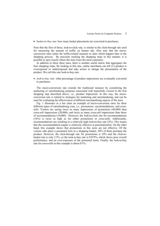 Lecture Notes in Computer Science    5

• basket-to-buy rate: how many basket placements are converted to purchases.

Note that the first of these, look-to-click rate, is similar to the click-through rate used
for measuring the amount of traffic on banner ads. Also note that the micro-
conversion rates relate the traffic-related measure to sales which happen later in the
shopping process. By precisely tracking the shopping steps in this manner, it is
possible to spot exactly where the store loses the most customers.
   In addition to these three rates, there is another useful metric that aggregates the
four shopping steps. By looking at this rate, online merchants can tell if a product is
overexposed or underexposed and take action to change the presentation of the
product. We call this rate look-to-buy rate:

• look-to-buy rate: what percentage of product impressions are eventually converted
  to purchases.

   The micro-conversion rate extends the traditional measure by considering the
marketing or merchandising purposes associated with hyperlinks viewed in the first
shopping step described above, i.e., product impression. In this way, the micro-
conversion rate is related to strategies for marketing and merchandising, and can be
used for evaluating the effectiveness of different merchandising aspects of the store.
   Fig. 1 illustrates in a bar chart an example of micro-conversion rates for three
different types of merchandising cues, i.e., promotions, recommendations, and cross-
sells. Visitors are seeing twice as many impressions of promotions (40,000) than
cross-sell impressions (20,000), and twice as many cross-sell impressions than those
of recommendations (10,000). However, the look-to-click rate for recommendations
(18%) is twice as high as for either promotions or cross-sells. Additionally,
recommendations are resulting in a relatively high look-to-buy rate (2%). This means
that the recommendation engine is relatively effective at personalization. On the other
hand, this example shows that promotions in this store are not effective. Of the
visitors who place a promoted item in a shopping basket, 30% of them purchase the
product. However, the click-through rate for promotions is 10% and the click-to-
basket rate is only 2.5%, so the look-to-buy rate is 0.075%, which shows poor overall
performance, and an over-exposure of the promoted items. Finally, the look-to-buy
rate for cross-sells in this example is about 0.5%.
 