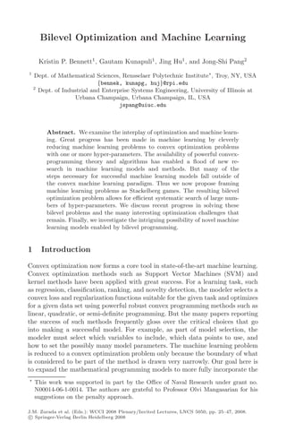 Bilevel Optimization and Machine Learning

      Kristin P. Bennett1 , Gautam Kunapuli1 , Jing Hu1 , and Jong-Shi Pang2
1
    Dept. of Mathematical Sciences, Rensselaer Polytechnic Institute , Troy, NY, USA
                            {bennek, kunapg, huj}@rpi.edu
    2
      Dept. of Industrial and Enterprise Systems Engineering, University of Illinois at
                   Urbana Champaign, Urbana Champaign, IL, USA
                                    jspang@uiuc.edu



         Abstract. We examine the interplay of optimization and machine learn-
         ing. Great progress has been made in machine learning by cleverly
         reducing machine learning problems to convex optimization problems
         with one or more hyper-parameters. The availability of powerful convex-
         programming theory and algorithms has enabled a ﬂood of new re-
         search in machine learning models and methods. But many of the
         steps necessary for successful machine learning models fall outside of
         the convex machine learning paradigm. Thus we now propose framing
         machine learning problems as Stackelberg games. The resulting bilevel
         optimization problem allows for eﬃcient systematic search of large num-
         bers of hyper-parameters. We discuss recent progress in solving these
         bilevel problems and the many interesting optimization challenges that
         remain. Finally, we investigate the intriguing possibility of novel machine
         learning models enabled by bilevel programming.


1      Introduction

Convex optimization now forms a core tool in state-of-the-art machine learning.
Convex optimization methods such as Support Vector Machines (SVM) and
kernel methods have been applied with great success. For a learning task, such
as regression, classiﬁcation, ranking, and novelty detection, the modeler selects a
convex loss and regularization functions suitable for the given task and optimizes
for a given data set using powerful robust convex programming methods such as
linear, quadratic, or semi-deﬁnite programming. But the many papers reporting
the success of such methods frequently gloss over the critical choices that go
into making a successful model. For example, as part of model selection, the
modeler must select which variables to include, which data points to use, and
how to set the possibly many model parameters. The machine learning problem
is reduced to a convex optimization problem only because the boundary of what
is considered to be part of the method is drawn very narrowly. Our goal here is
to expand the mathematical programming models to more fully incorporate the
    This work was supported in part by the Oﬃce of Naval Research under grant no.
    N00014-06-1-0014. The authors are grateful to Professor Olvi Mangasarian for his
    suggestions on the penalty approach.

J.M. Zurada et al. (Eds.): WCCI 2008 Plenary/Invited Lectures, LNCS 5050, pp. 25–47, 2008.
 c Springer-Verlag Berlin Heidelberg 2008
 