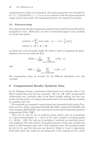 40      K.P. Bennett et al.

complementarity failure at termination. The hyper-parameters were bounded as
0.1 ≤ C ≤ 10 and 0.01 ≤ ε ≤ 1 so as to be consistent with the hyper-parameter
ranges used in grid search. All computational times are reported in seconds.


5.3   Post-processing

The outputs from the bilevel approach and grid search yield the bound w and the
parameters C and ε. With these, we solve a constrained support vector problem
on all the data points:

                                                                     1
              minimize C            max( | xi w − yi | − ε, 0 ) +      w   2
                                                                           2
                              i=1
                                                                     2
              subject to −w ≤ w ≤ w

to obtain the vector of model weights w, which is used in computing the gener-
alization errors on the hold-out data:
                                      1
                     MAD ≡                                    |x w − y|
                                    1000
                                           (x,y)   hold-out

and
                                1
                    MSE ≡                                 ( x w − y )2 .
                               1000
                                       (x,y)   hold-out
The computation times, in seconds, for the diﬀerent algorithms were also
recorded.


6     Computational Results: Synthetic Data

In the following sections, constrained (abbreviated con.) methods refer to the
bilevel models that have the box constraint −w ≤ w ≤ w, while unconstrained
(abbreviated unc.) methods refer to the bilevel models without the box con-
straint. In this section, we compare the performance of several diﬀerent methods
on synthetic data sets.
   Five methods are compared: unconstrained and constrained grid search (Unc.
Grid and Con. Grid), constrained SLAMS (SLAMS), constrained SLAMS with
early stopping (EZ-SLAMS) and constrained filter based sequential quadratic
programming (Filter SQP).
   There are in total 15 sets of problems being solved; each set corresponds
to a given dimensionality (n = 10, 15 or 25) and a number of training points
( = 30, 60, . . . 150). For each set of problems, 5 methods (as described above)
were employed. For each method, 10 random instances of the same problem are
solved, 5 with Gaussian noise and 5 with Laplacian noise. The averaged results
for the 10, 15, and 25-d data sets are shown in Tables 2, 3 and 4 respectively.
Each table shows the results for increasing sizes of the training sets for a ﬁxed
 