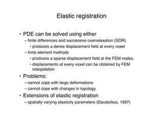 Elastic registration
• PDE can be solved using either
– ﬁnite differences and successive overrelaxation (SOR)
• produces a dense displacement ﬁeld at every voxel
– ﬁnite element methods
• produces a sparse displacement ﬁeld at the FEM nodes.
• displacements at every voxel can be obtained by FEM
interpolation
• Problems:
– cannot cope with large deformations
– cannot cope with changes in topology
• Extensions of elastic registration
– spatially varying elasticity parameters (Davatzikos, 1997)
 