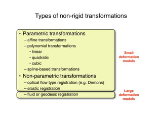Large
deformation
models
Small
deformation
models
Types of non-rigid transformations
• Parametric transformations
– afﬁne transformations
– polynomial transformations
• linear
• quadratic
• cubic
– spline-based transformations
• Non-parametric transformations
– optical ﬂow type registration (e.g. Demons)
– elastic registration
– ﬂuid or geodesic registration
 