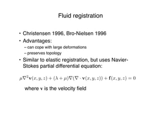 Fluid registration
• Christensen 1996, Bro-Nielsen 1996
• Advantages:
– can cope with large deformations
– preserves topology
• Similar to elastic registration, but uses Navier-
Stokes partial differential equation:
! where v is the velocity ﬁeld
µ⇥2
v(x, y, z) + ( + µ)⇥(⇥ · v(x, y, z)) + f(x, y, z) = 0
 