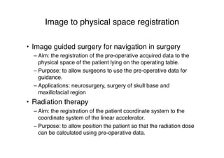Image to physical space registration
• Image guided surgery for navigation in surgery
– Aim: the registration of the pre-operative acquired data to the
physical space of the patient lying on the operating table.
– Purpose: to allow surgeons to use the pre-operative data for
guidance.
– Applications: neurosurgery, surgery of skull base and
maxillofacial region
• Radiation therapy
– Aim: the registration of the patient coordinate system to the
coordinate system of the linear accelerator.
– Purpose: to allow position the patient so that the radiation dose
can be calculated using pre-operative data.
 
