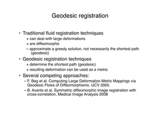 Geodesic registration
• Traditional ﬂuid registration techniques
+ can deal with large deformations
+ are diffeomorphic
– approximate a greedy solution, not necessarily the shortest path
(geodesic)
• Geodesic registration techniques
+ determine the shortest path (geodesic)
+ resulting deformation can be used as a metric
• Several competing approaches:
– F. Beg et al. Computing Large Deformation Metric Mappings via
Geodesic Flows of Diffeomorphisms. IJCV 2005.
– B. Avants et al. Symmetric diffeomorphic image registration with
cross-correlation, Medical Image Analysis 2008
 