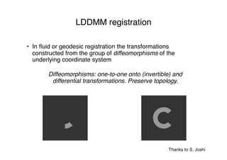 Thanks to S. Joshi
LDDMM registration
• In ﬂuid or geodesic registration the transformations
constructed from the group of diffeomorphisms of the
underlying coordinate system
Diffeomorphisms: one-to-one onto (invertible) and
differential transformations. Preserve topology.
 