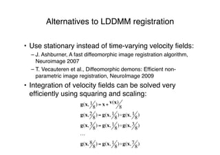 Alternatives to LDDMM registration
• Use stationary instead of time-varying velocity ﬁelds:
– J. Ashburner, A fast diffeomorphic image registration algorithm,
Neuroimage 2007
– T. Vecauteren et al., Diffeomorphic demons: Efﬁcient non-
parametric image registration, NeuroImage 2009
• Integration of velocity ﬁelds can be solved very
efﬁciently using squaring and scaling:
g(x, 1
8
) = x + v(x)
8
g(x,2
8
) = g(x, 1
8
)!g(x, 1
8
)
g(x, 3
8
) = g(x, 1
8
)!g(x, 3
8
)
!
g(x, 8
8
) = g(x, 1
8
)!g(x, 7
8
)
 