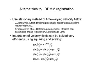 Alternatives to LDDMM registration
• Use stationary instead of time-varying velocity ﬁelds:
– J. Ashburner, A fast diffeomorphic image registration algorithm,
Neuroimage 2007
– T. Vecauteren et al., Diffeomorphic demons: Efﬁcient non-
parametric image registration, NeuroImage 2009
• Integration of velocity ﬁelds can be solved very
efﬁciently using squaring and scaling:
g(x, 1
8
) = x + v(x)
8
g(x, 1
4
) = g(x, 1
8
)!g(x, 1
8
)
g(x, 1
2
) = g(x, 1
4
)!g(x, 1
4
)
g(x,1) = g(x, 1
2
)!g(x, 1
2
)
 