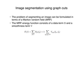 Image segmentation using graph cuts
• The problem of segmenting an image can be formulated in
terms of a Markov random ﬁeld (MRF)
• The MRF-energy function consists of a data-term D and a
smoothness term V
 