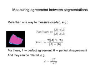 Measuring agreement between segmentations
Tanimoto :=
|A| ∩ |B|
|A| ∪ |B|
Dice :=
2(|A| ∩ |B|)
|A| + |B|
D =
2T
1 + T
More than one way to measure overlap, e.g.:
For these, 1 perfect agreement, 0 perfect disagreement
And they can be related, e.g.
 