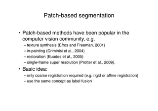 Patch-based segmentation
• Patch-based methods have been popular in the
computer vision community, e.g.
– texture synthesis (Efros and Freeman, 2001)
– in-painting (Criminisi et al., 2004)
– restoration (Buades et al., 2005)
– single-frame super resolution (Protter et al., 2009).
• Basic idea:
– only coarse registration required (e.g. rigid or afﬁne registration)
– use the same concept as label fusion
 