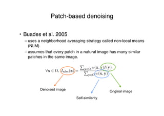 Patch-based denoising
• Buades et al. 2005
– uses a neighborhood averaging strategy called non-local means
(NLM)
– assumes that every patch in a natural image has many similar
patches in the same image.
Denoised image
Original image
Self-similarity
 