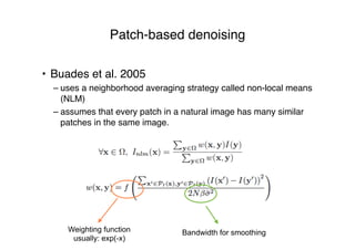 Patch-based denoising
• Buades et al. 2005
– uses a neighborhood averaging strategy called non-local means
(NLM)
– assumes that every patch in a natural image has many similar
patches in the same image.
Weighting function
usually: exp(-x)
Bandwidth for smoothing
 