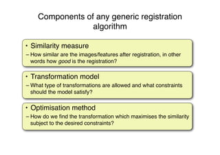 Components of any generic registration
algorithm
• Similarity measure
– How similar are the images/features after registration, in other
words how good is the registration?
• Optimisation method
– How do we ﬁnd the transformation which maximises the similarity
subject to the desired constraints?
• Transformation model
– What type of transformations are allowed and what constraints
should the model satisfy?
 