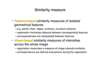 Similarity measure
• Feature-based similarity measures of isolated
geometrical features
– e.g. points, lines, ridges, surfaces, curvature extrema
– registration minimises distance between corresponding features
– correspondences are interpolated between features
• Voxel-based similarity measures of intensities
across the whole image
– registration maximises a measure of image intensity similarity
– correspondence are deﬁned everywhere during the registration
 