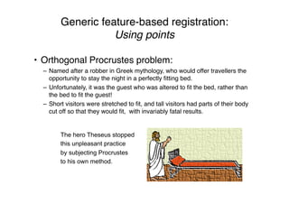 Generic feature-based registration:
Using points
• Orthogonal Procrustes problem:
– Named after a robber in Greek mythology, who would offer travellers the
opportunity to stay the night in a perfectly ﬁtting bed.
– Unfortunately, it was the guest who was altered to ﬁt the bed, rather than
the bed to ﬁt the guest!
– Short visitors were stretched to ﬁt, and tall visitors had parts of their body
cut off so that they would ﬁt, with invariably fatal results.
The hero Theseus stopped
this unpleasant practice
by subjecting Procrustes
to his own method.
 