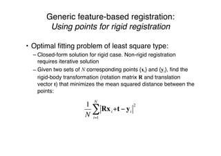 Generic feature-based registration:
Using points for rigid registration
• Optimal ﬁtting problem of least square type:
– Closed-form solution for rigid case. Non-rigid registration
requires iterative solution
– Given two sets of N corresponding points {xi} and {yi}, ﬁnd the
rigid-body transformation (rotation matrix R and translation
vector t) that minimizes the mean squared distance between the
points:
1
N
Rxi +t ! yi
2
i=1
N
"
 