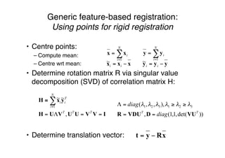 • Centre points:
– Compute mean:
– Centre wrt mean:
• Determine rotation matrix R via singular value
decomposition (SVD) of correlation matrix H:
• Determine translation vector:
Generic feature-based registration:
Using points for rigid registration
∑=
=
N
i
i
1
xx ∑=
=
N
i
i
1
yy
xxx −= ii
~ yyy −= ii
~
xRyt −=
))det(,1,1(,
),,,( 321321
TT
diag
diag
VUDVDUR ==
≥≥=Λ λλλλλλ
IVVUUVUH
yxH
==Λ=
≡ ∑=
TTT
T
i
N
i
i
,
~~
1
 