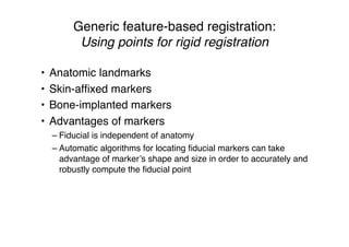 Generic feature-based registration:
Using points for rigid registration
• Anatomic landmarks
• Skin-afﬁxed markers
• Bone-implanted markers
• Advantages of markers
– Fiducial is independent of anatomy
– Automatic algorithms for locating ﬁducial markers can take
advantage of marker’s shape and size in order to accurately and
robustly compute the ﬁducial point
 