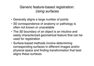 Generic feature-based registration:
Using surfaces
• Generally aligns a large number of points
• 3D correspondence of anatomy or pathology is
often not known or unavailable
• The 3D boundary of an object is an intuitive and
easily characterized geometrical feature that can be
used for registration
• Surface-based methods involve determining
corresponding surfaces in different images and/or
physical space and ﬁnding transformation that best
aligns these surfaces
 