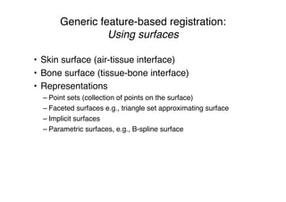 Generic feature-based registration:
Using surfaces
• Skin surface (air-tissue interface)
• Bone surface (tissue-bone interface)
• Representations
– Point sets (collection of points on the surface)
– Faceted surfaces e.g., triangle set approximating surface
– Implicit surfaces
– Parametric surfaces, e.g., B-spline surface
 