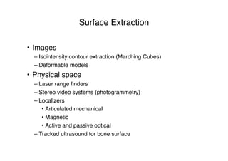 Surface Extraction
• Images
– Isointensity contour extraction (Marching Cubes)
– Deformable models
• Physical space
– Laser range ﬁnders
– Stereo video systems (photogrammetry)
– Localizers
• Articulated mechanical
• Magnetic
• Active and passive optical
– Tracked ultrasound for bone surface
 