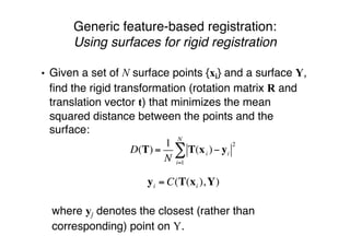 Generic feature-based registration:
Using surfaces for rigid registration
• Given a set of N surface points {xi} and a surface Y,
ﬁnd the rigid transformation (rotation matrix R and
translation vector t) that minimizes the mean
squared distance between the points and the
surface:
! where yj denotes the closest (rather than
corresponding) point on Y.
yi = C(T(xi ),Y)
D(T) =
1
N
T(xi )! yi
2
i=1
N
"
 