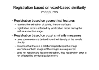 Registration based on voxel-based similarity
measures
• Registration based on geometrical features
– requires the extraction of points, lines or surfaces
– registration error is affected by localization errors during the
feature extraction stage
• Registration based on voxel similarity measures
– uses some measure derived from the intensity of the voxels
directly
– assumes that there is a relationship between the image
intensities of both images if the images are registered
– does not require any feature extraction, thus registration error is
not affected by any localization errors
 