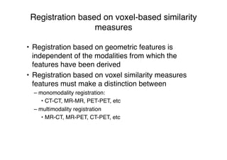 Registration based on voxel-based similarity
measures
• Registration based on geometric features is
independent of the modalities from which the
features have been derived
• Registration based on voxel similarity measures
features must make a distinction between
– monomodality registration:
• CT-CT, MR-MR, PET-PET, etc
– multimodality registration
• MR-CT, MR-PET, CT-PET, etc
 
