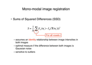 Mono-modal image registration
• Sums of Squared Differences (SSD)
!
– assumes an identity relationship between image intensities in
both images
– optimal measure if the difference between both images is
Gaussian noise
– sensitive to outliers
For all voxels i
S =
1
N
(IA (xi )
i
! " IB (T(xi )))2
 