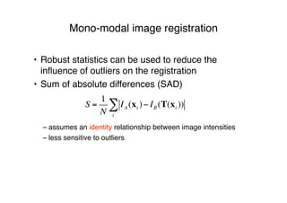 Mono-modal image registration
• Robust statistics can be used to reduce the
inﬂuence of outliers on the registration
• Sum of absolute differences (SAD)
– assumes an identity relationship between image intensities
– less sensitive to outliers
S =
1
N
IA (xi )! IB (T(xi ))
i
"
 