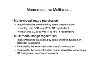 Mono-modal vs Multi-modal
• Mono-modal image registration
– Image intensities are related by some simple function
• identity: Use SSD (e.g. CT to CT registration)
• linear: Use CC (e.g. MR T1 to MR T1 registration)
• Multi-modal image registration
– Image intensities are related by some unknown function or
statistical relationship
– Relationship between intensities is not known a-priori
– Relationship between intensities can be viewed by inspecting a
2D histogram or co-occurrence matrix
 