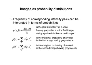 Images as probability distributions
• Frequency of corresponding intensity pairs can be
interpreted in terms of probabilities
N
bah
bap
),(
),( =
is the joint probability of a voxel
having greyvalue a in the first image
and greyvalue b in the second image.
is the marginal probability of a voxel
in the first image having greyvalue a
( )∑=
b
bapap ,)(
is the marginal probability of a voxel
in the second image having greyvalue b( )∑=
a
bapbp ,)(
 