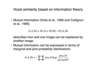 Voxel similarity based on information theory
• Mutual Information (Viola et al., 1995 and Collignon
et al., 1995)
describes how well one image can be explained by
another image.
• Mutual Information can be expressed in terms of
marginal and joint probability distributions:
 